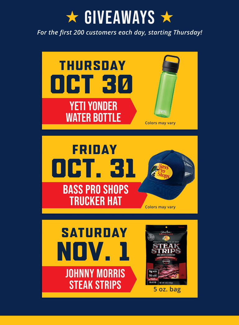 Giveaways for the first 200 customers each day, starting Thursday! Thursday, Oct. 30 Yeti Wonder Bottle, Friday, Oct 31 Bass Pro Shops Trucker Hat, Saturday, Nov. 1 Johnny Morris Steak Strips