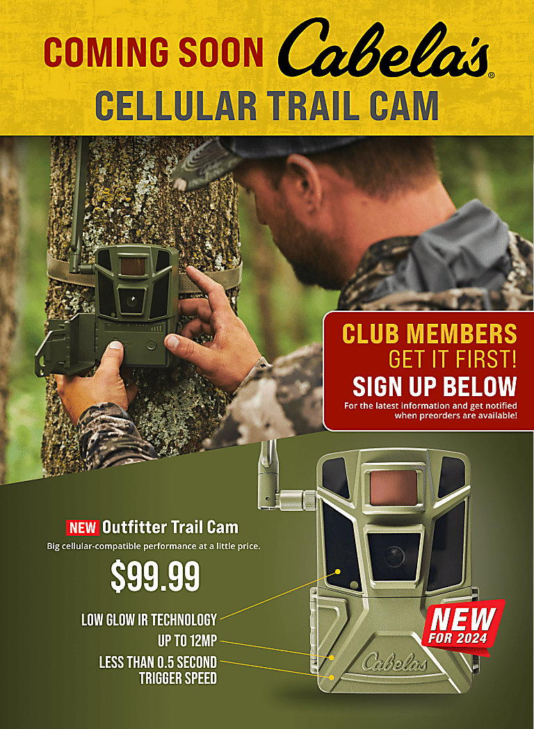 Coming Soon Cabela's Cellular Trail Cam.  New Outfitter Trail Cam.  Big cellular-compatible performance at a little price.  $99.99.  Low glow IR technology, up to 16MP, less than 0.5 second trigger speed.  Sign up below for the latest information and get notified when preorders are available!