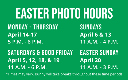 Easter Photo Hours: April 14-17 (Monday - Thursday) 5 P.M. - 8 P.M., April 6 & 13 (Sundays) 11 A.M. - 4 P.M, April 5, 12, 18, & 19 (Saturdays & Good Friday) 5 P.M. - 8 P.M, April 20 (Easter Sunday) 11 A.M. - 3 P.M. *Times may vary. Bunny will take breaks throughout these time periods.