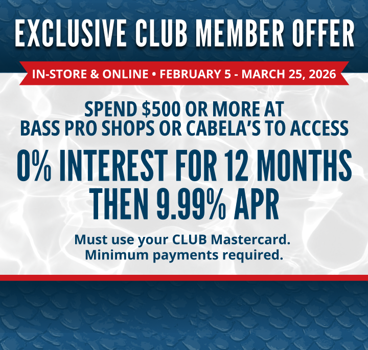 EXCLUSIVE CLUB MEMBER OFFER
In-store & online • FebRUary 5 - March 25, 2026
0% INTEREST FOR 12 MONTHS THEN 9.99% APR
SPEND $500 OR MORE AT BASS PRO SHOPS OR CABELA’S TO ACCESS
Must use your CLUB Mastercard. Minimum payments required.
