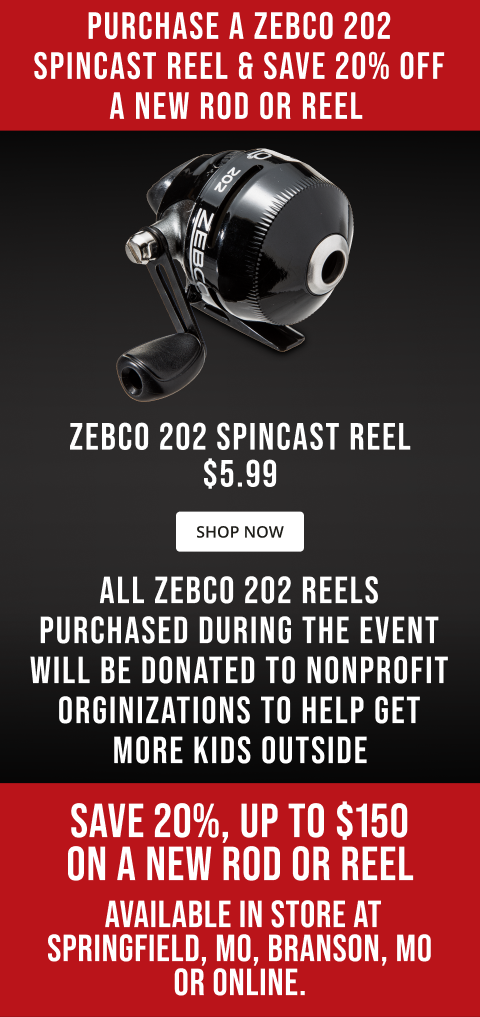 Purchase a Zebco 202 Spincast reel & Save 20% off a new rod or reel Zebco 202 Spincast Reel $5.99 All Zebco 202 Reels Purchased During the event will be donated to nonprofit orginizations to help get more kids outside Save 20%, up to $150 on a new rod or reel Available in store at Springfield, MO, Branson, MO or online.